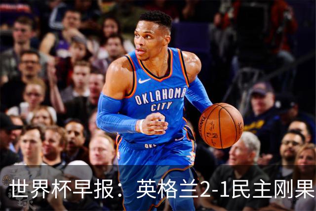 世界杯早报：英格兰2-1民主刚果；比利时3-2加时绝杀民主刚果