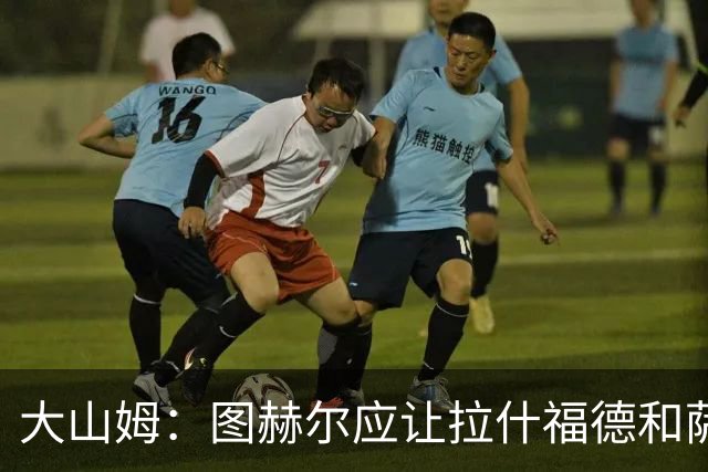 大山姆：图赫尔应让拉什福德和萨卡首发 戈登和马杜埃凯表现不行