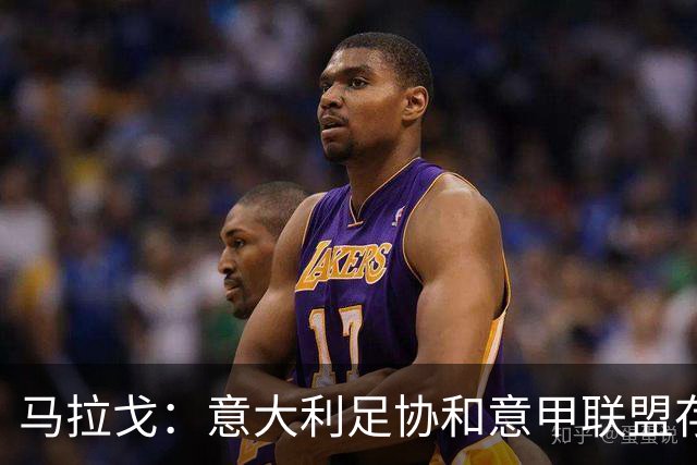 马拉戈：意大利足协和意甲联盟存在冲突 这两个领域必须沟通